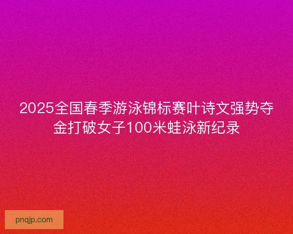 2025全国春季游泳锦标赛叶诗文强势夺金打破女子100米蛙泳新纪录
