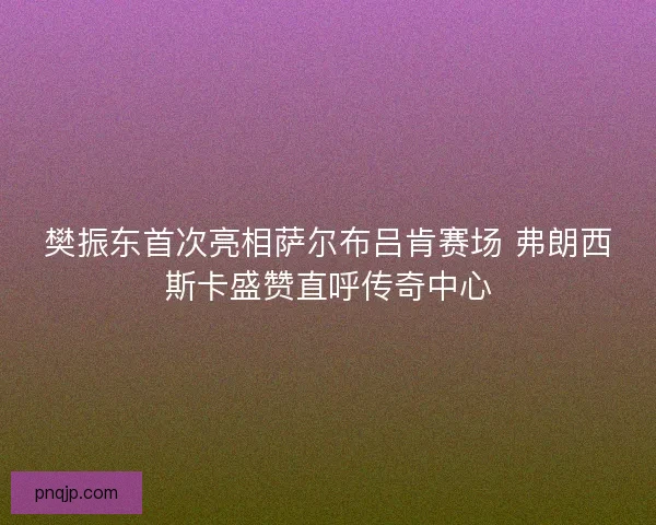 樊振东首次亮相萨尔布吕肯赛场 弗朗西斯卡盛赞直呼传奇中心