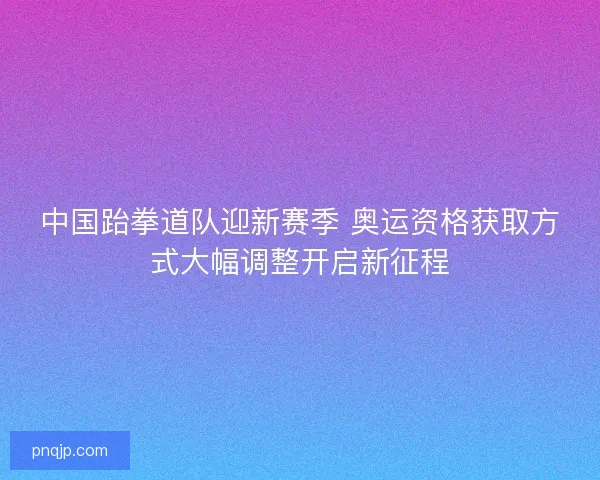 中国跆拳道队迎新赛季 奥运资格获取方式大幅调整开启新征程