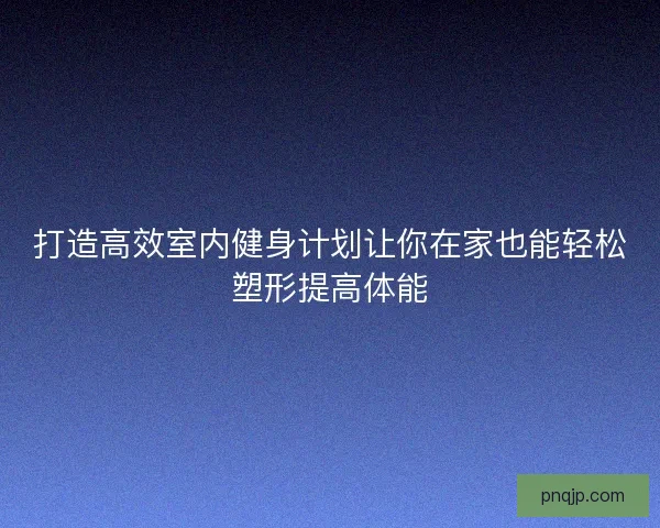 打造高效室内健身计划让你在家也能轻松塑形提高体能
