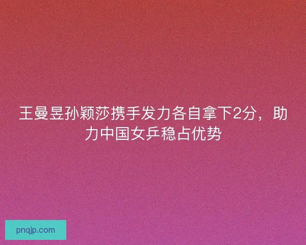 王曼昱孙颖莎携手发力各自拿下2分，助力中国女乒稳占优势