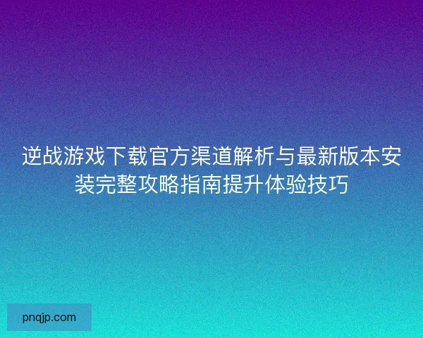 逆战游戏下载官方渠道解析与最新版本安装完整攻略指南提升体验技巧