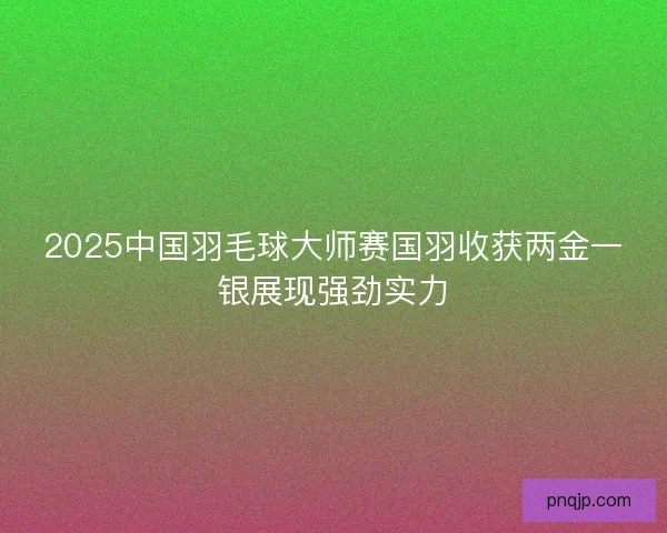 2025中国羽毛球大师赛国羽收获两金一银展现强劲实力