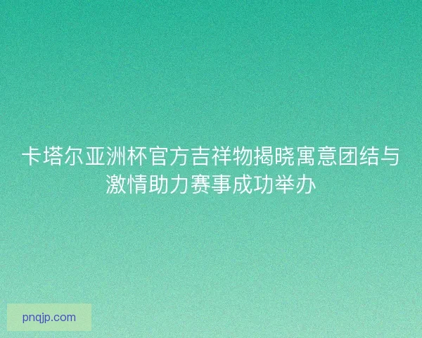 卡塔尔亚洲杯官方吉祥物揭晓寓意团结与激情助力赛事成功举办