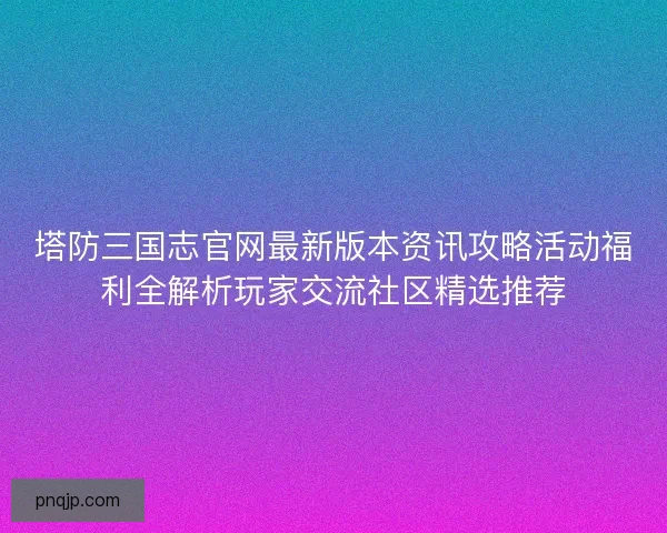 塔防三国志官网最新版本资讯攻略活动福利全解析玩家交流社区精选推荐
