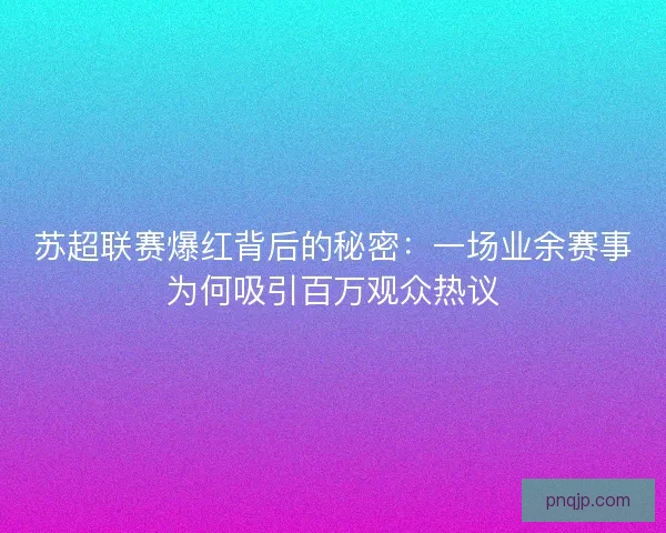 苏超联赛爆红背后的秘密：一场业余赛事为何吸引百万观众热议