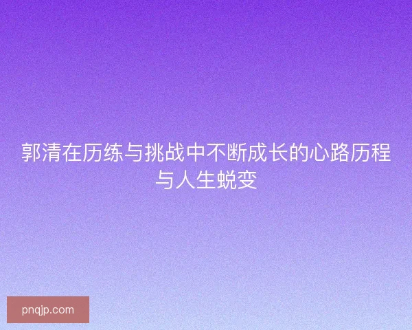 郭清在历练与挑战中不断成长的心路历程与人生蜕变