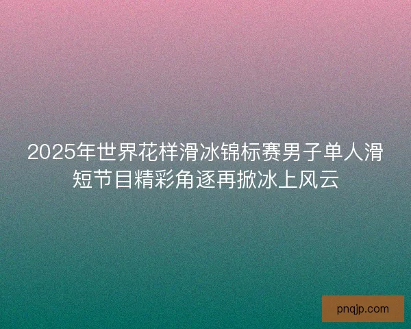 2025年世界花样滑冰锦标赛男子单人滑短节目精彩角逐再掀冰上风云