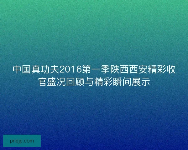 中国真功夫2016第一季陕西西安精彩收官盛况回顾与精彩瞬间展示