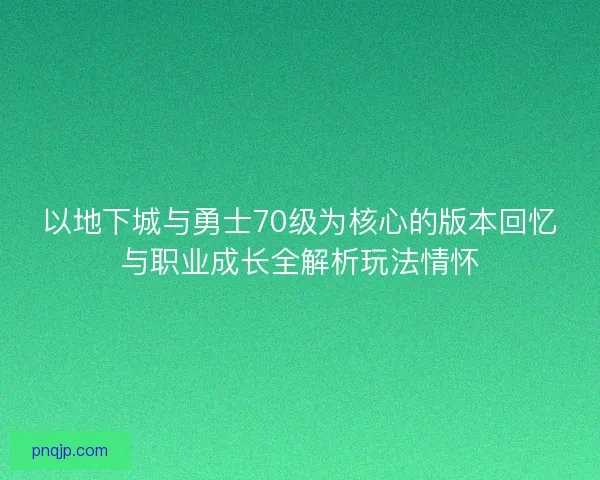 以地下城与勇士70级为核心的版本回忆与职业成长全解析玩法情怀