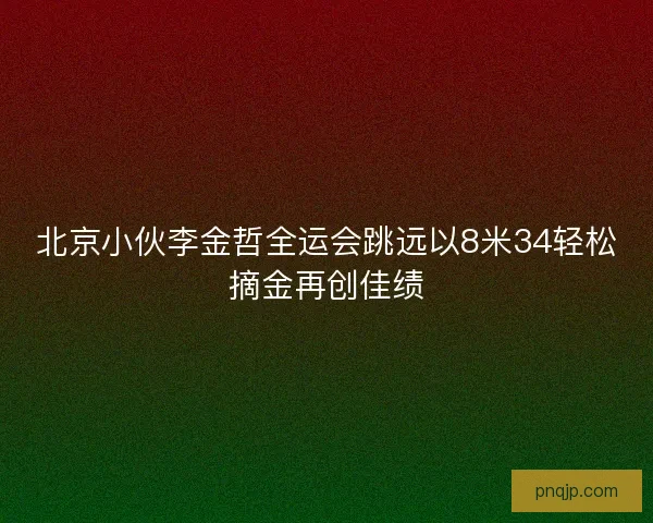 北京小伙李金哲全运会跳远以8米34轻松摘金再创佳绩