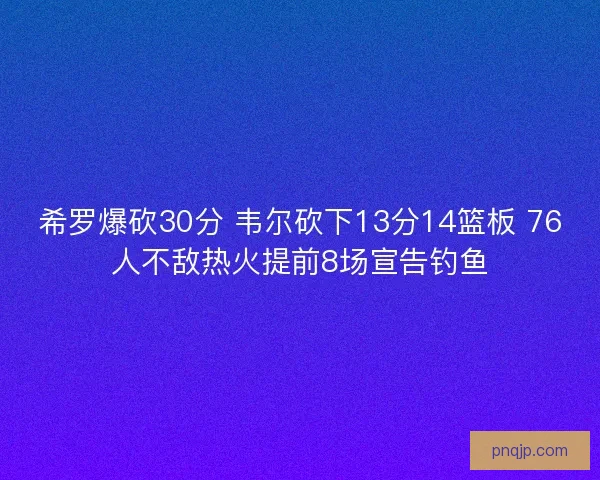 希罗爆砍30分 韦尔砍下13分14篮板 76人不敌热火提前8场宣告钓鱼