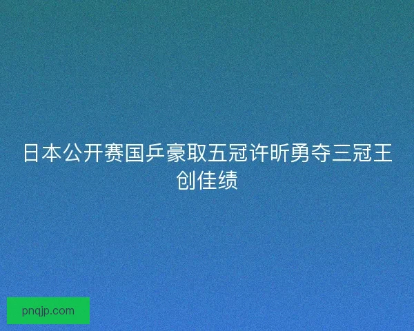 日本公开赛国乒豪取五冠许昕勇夺三冠王创佳绩