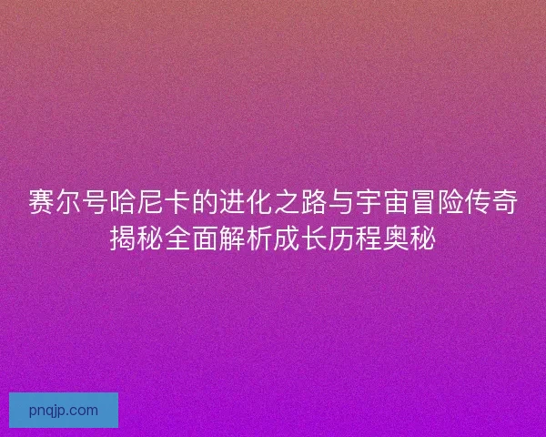 赛尔号哈尼卡的进化之路与宇宙冒险传奇揭秘全面解析成长历程奥秘