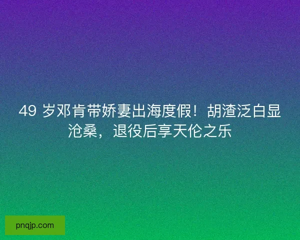 49 岁邓肯带娇妻出海度假！胡渣泛白显沧桑，退役后享天伦之乐
