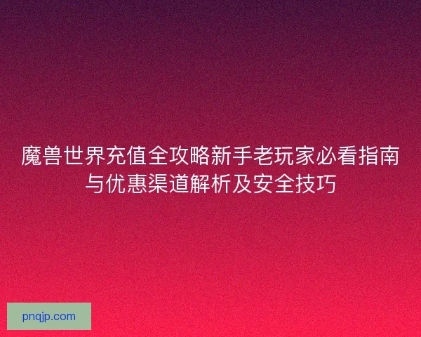 魔兽世界充值全攻略新手老玩家必看指南与优惠渠道解析及安全技巧