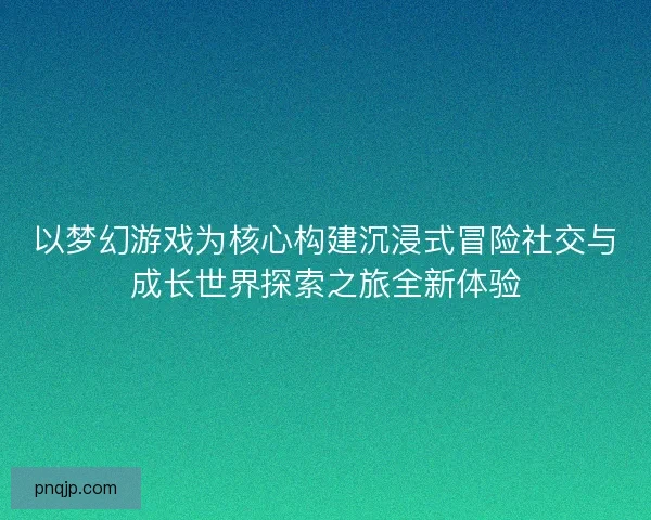 以梦幻游戏为核心构建沉浸式冒险社交与成长世界探索之旅全新体验