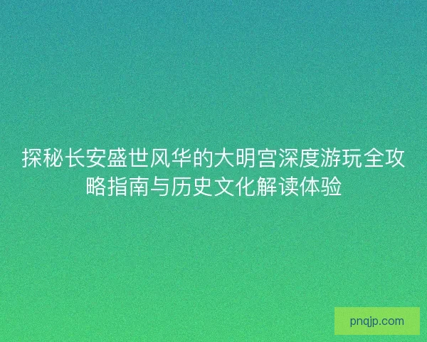 探秘长安盛世风华的大明宫深度游玩全攻略指南与历史文化解读体验