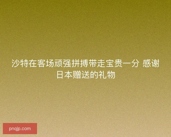 沙特在客场顽强拼搏带走宝贵一分 感谢日本赠送的礼物