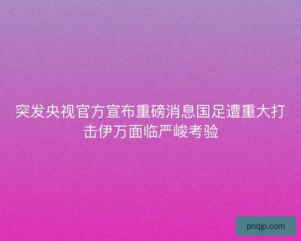 突发央视官方宣布重磅消息国足遭重大打击伊万面临严峻考验 突发央视官方宣布重磅消息国足遭重大打击伊万面临严峻考验