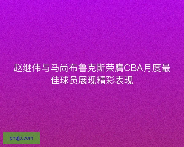 赵继伟与马尚布鲁克斯荣膺CBA月度最佳球员展现精彩表现