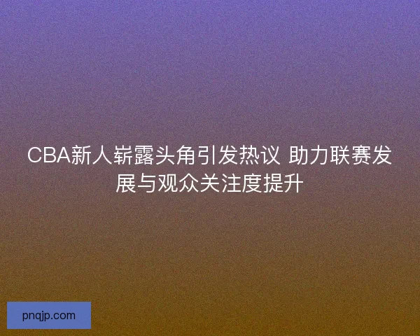 CBA新人崭露头角引发热议 助力联赛发展与观众关注度提升