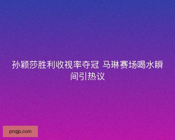 孙颖莎胜利收视率夺冠 马琳赛场喝水瞬间引热议