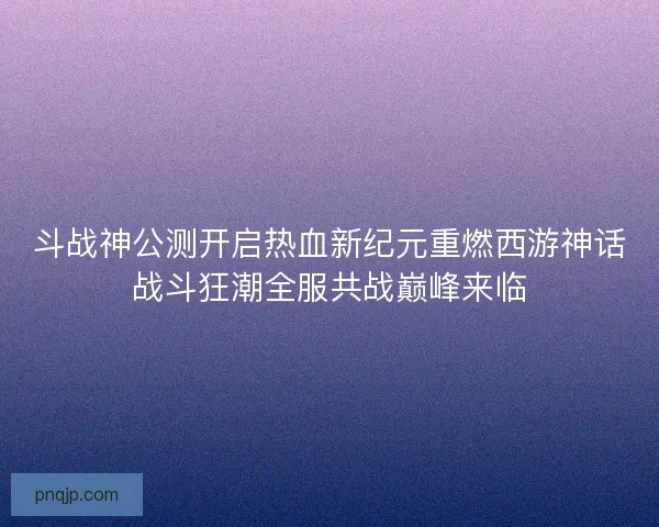 斗战神公测开启热血新纪元重燃西游神话战斗狂潮全服共战巅峰来临
