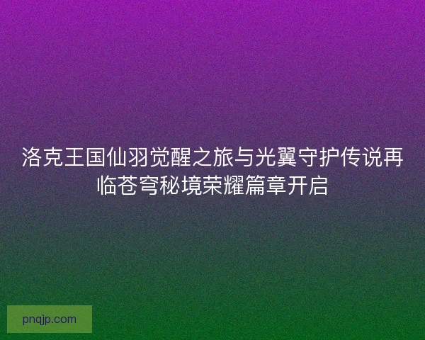 洛克王国仙羽觉醒之旅与光翼守护传说再临苍穹秘境荣耀篇章开启