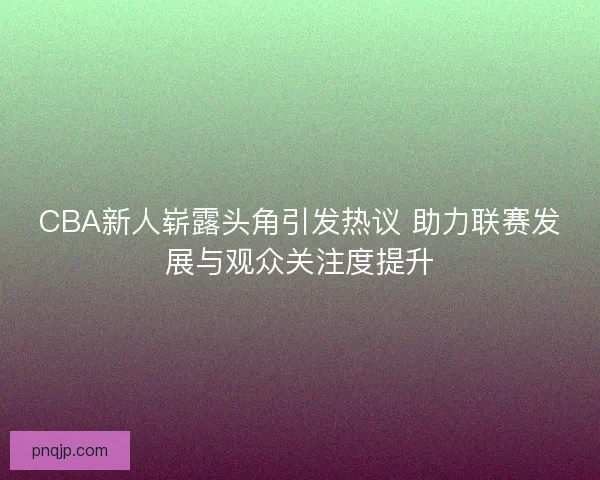 CBA新人崭露头角引发热议 助力联赛发展与观众关注度提升