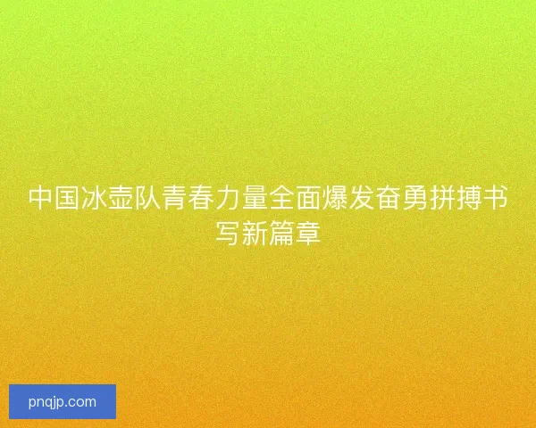 中国冰壶队青春力量全面爆发奋勇拼搏书写新篇章