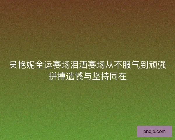 吴艳妮全运赛场泪洒赛场从不服气到顽强拼搏遗憾与坚持同在