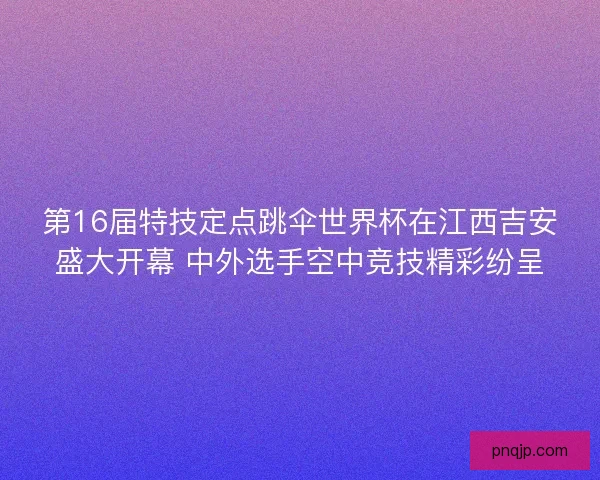 第16届特技定点跳伞世界杯在江西吉安盛大开幕 中外选手空中竞技精彩纷呈