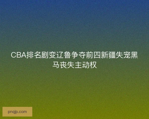 CBA排名剧变辽鲁争夺前四新疆失宠黑马丧失主动权