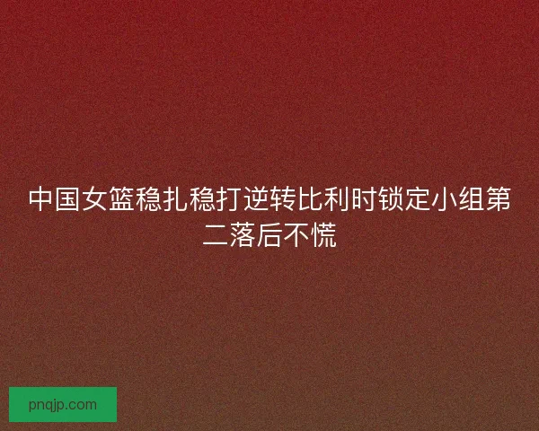 中国女篮稳扎稳打逆转比利时锁定小组第二落后不慌