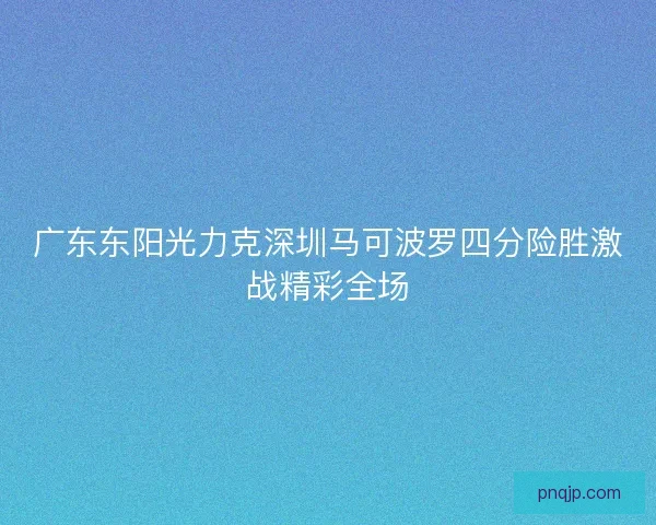 广东东阳光力克深圳马可波罗四分险胜激战精彩全场 广东东阳光力克深圳马可波罗四分险胜激战精彩全场