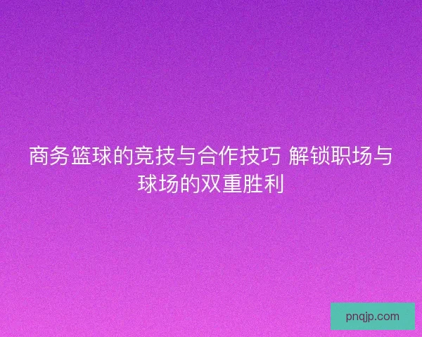 商务篮球的竞技与合作技巧 解锁职场与球场的双重胜利